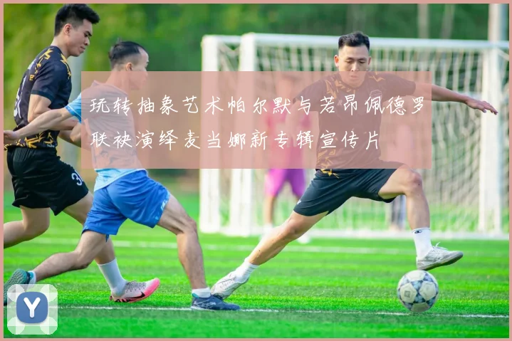 玩转抽象艺术帕尔默与若昂佩德罗联袂演绎麦当娜新专辑宣传片