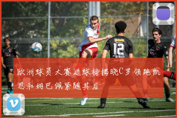 欧洲球员大赛进球榜揭晓C罗领跑凯恩和姆巴佩紧随其后