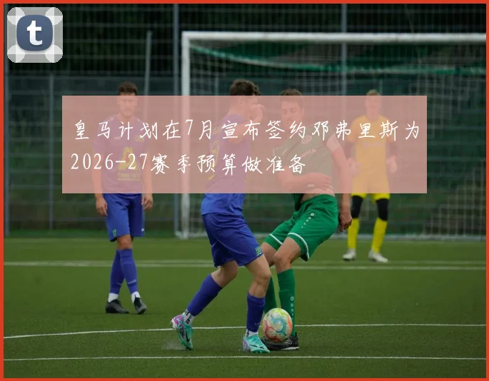 皇马计划在7月宣布签约邓弗里斯为2026-27赛季预算做准备