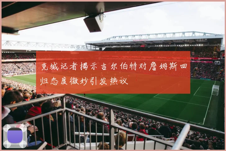 克城记者揭示吉尔伯特对詹姆斯回归态度微妙引发热议