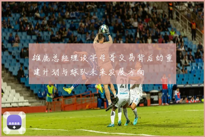 雄鹿总经理谈字母哥交易背后的重建计划与球队未来发展方向