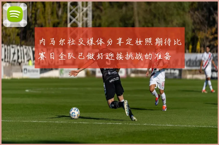内马尔社交媒体分享定妆照期待比赛日全队已做好迎接挑战的准备