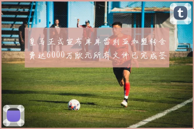 皇马正式宣布库库雷利亚加盟转会费达6000万欧元所有文件已完成签署