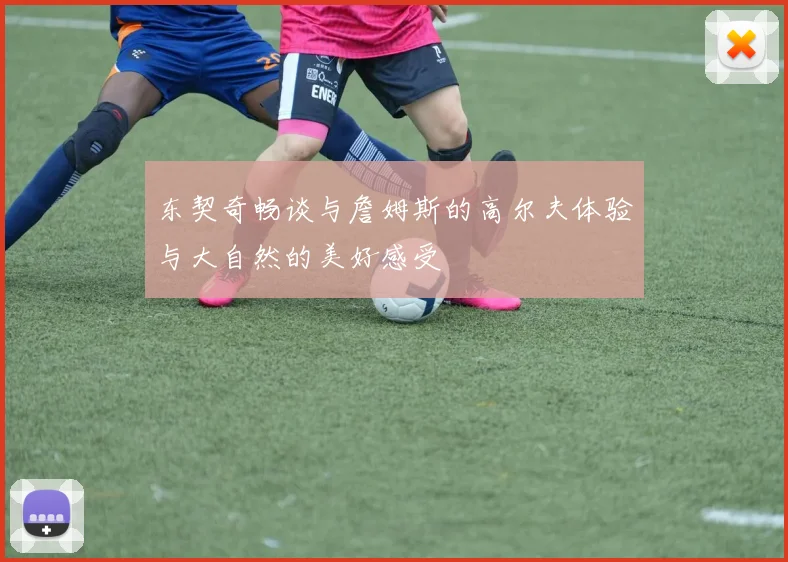 东契奇畅谈与詹姆斯的高尔夫体验与大自然的美好感受