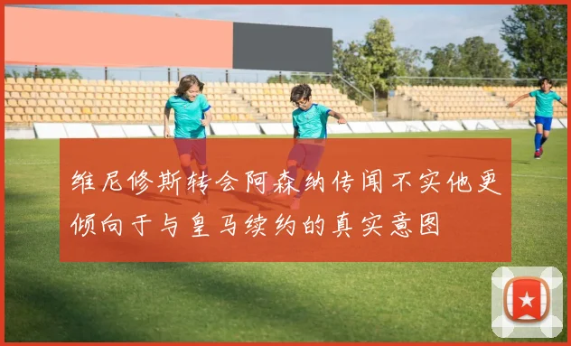 维尼修斯转会阿森纳传闻不实他更倾向于与皇马续约的真实意图