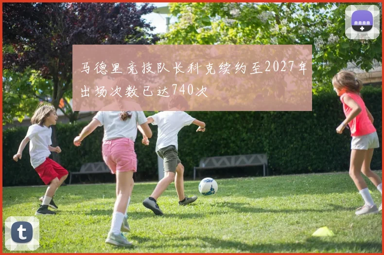 马德里竞技队长科克续约至2027年出场次数已达740次