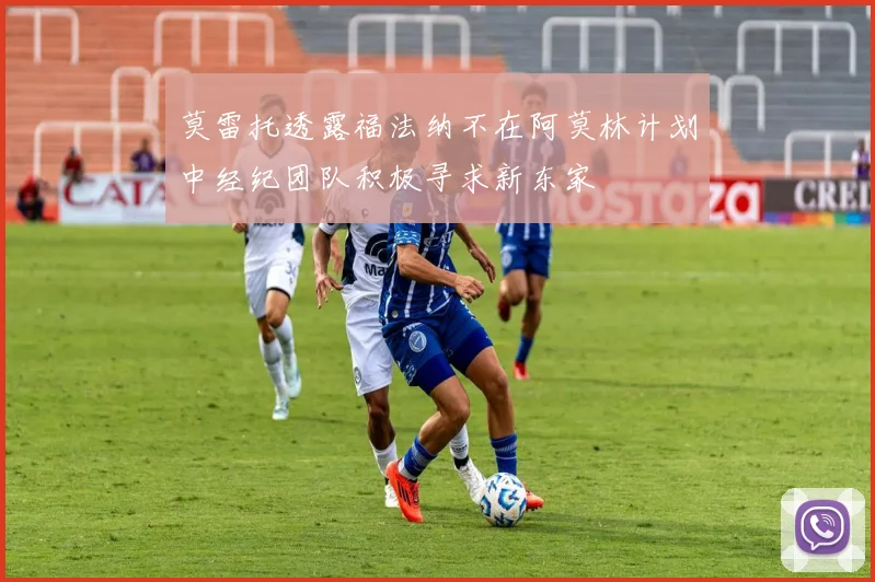 莫雷托透露福法纳不在阿莫林计划中经纪团队积极寻求新东家