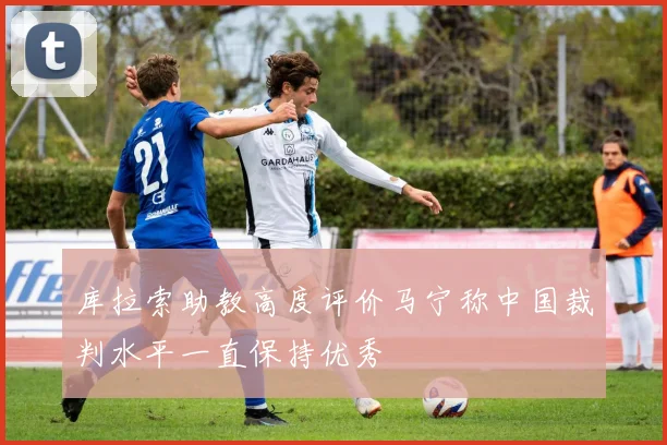 库拉索助教高度评价马宁称中国裁判水平一直保持优秀